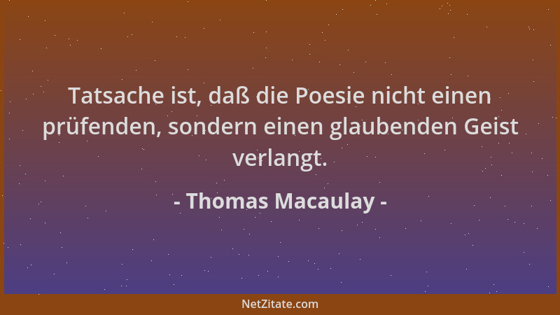Thomas Macaulay - Tatsache ist, daß die Poesie nicht einen prüfenden, sondern einen glaubenden Geist verlangt....