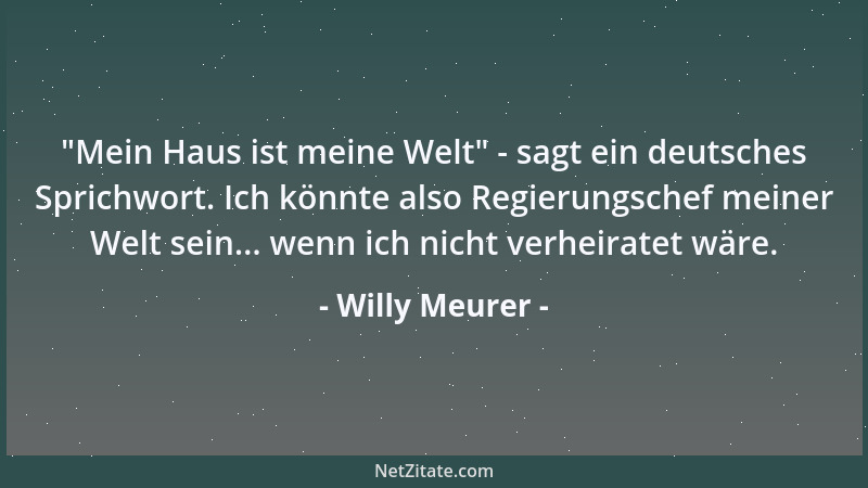 Willy Meurer -  "Mein Haus ist meine Welt " - sagt ein deutsches Sprichwort. Ich könnte also Regierungschef meiner Welt sein....