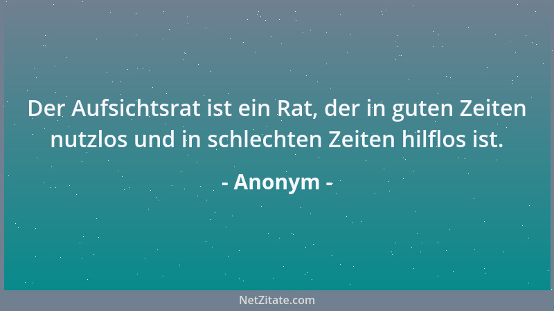 Anonym - Der Aufsichtsrat ist ein Rat, der in guten Zeiten nutzlos und in schlechten Zeiten hilflos ist....