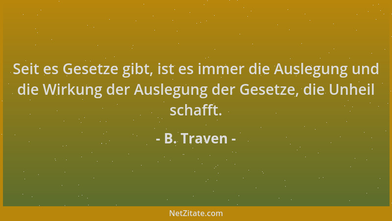 B. Traven - Seit es Gesetze gibt, ist es immer die Auslegung und die Wirkung der Auslegung der Gesetze, die Unheil schafft....