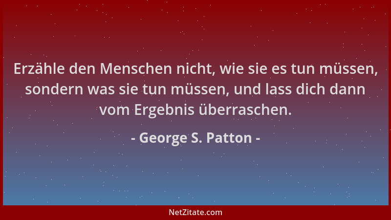 George S. Patton - Erzähle den Menschen nicht, wie sie es tun müssen, sondern was sie tun müssen, und lass dich dann vom Er...