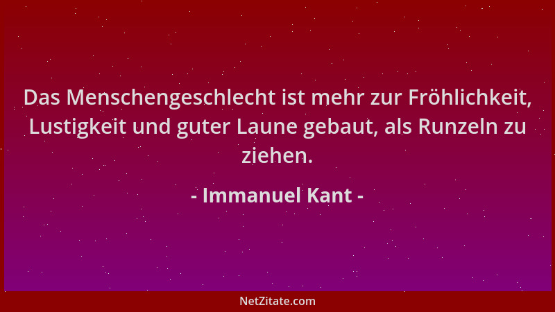 Immanuel Kant - Das Menschengeschlecht ist mehr zur Fröhlichkeit, Lustigkeit und guter Laune gebaut, als Runzeln zu ziehen....