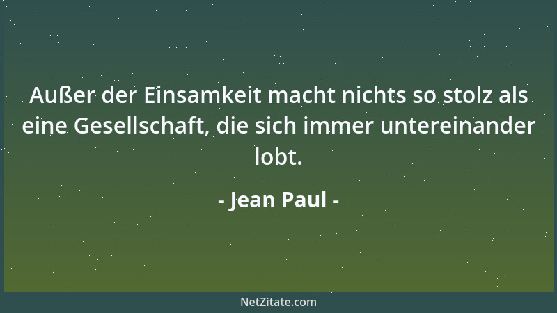 Jean Paul - Außer der Einsamkeit macht nichts so stolz als eine Gesellschaft, die sich immer untereinander lobt....