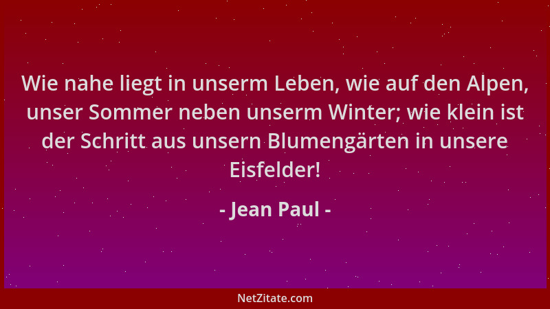 Jean Paul - Wie nahe liegt in unserm Leben, wie auf den Alpen, unser Sommer neben unserm Winter; wie klein ist der Schritt...