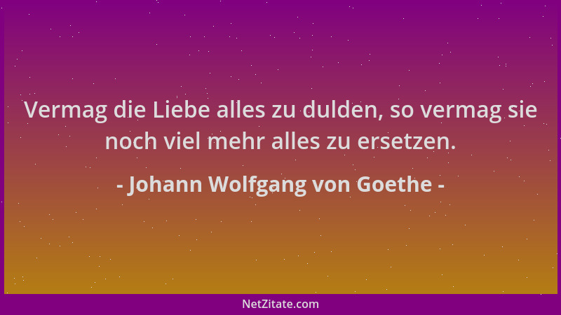 Johann Wolfgang von Goethe - Vermag die Liebe alles zu dulden, so vermag sie noch viel mehr alles zu ersetzen....