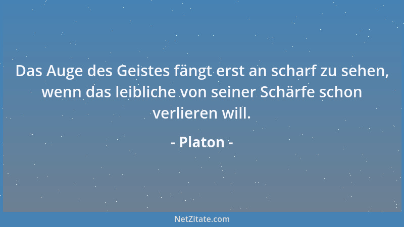 Platon - Das Auge des Geistes fängt erst an scharf zu sehen, wenn das leibliche von seiner Schärfe schon verlieren will....