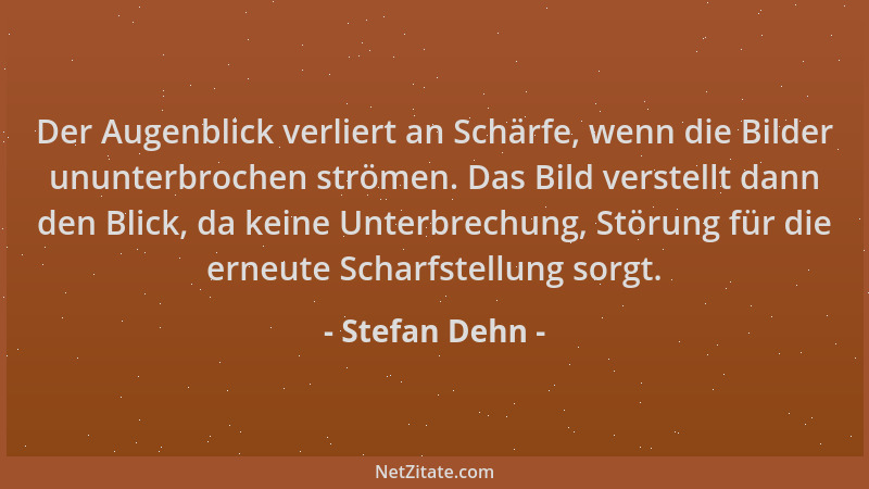 Stefan Dehn - Der Augenblick verliert an Schärfe, wenn die Bilder ununterbrochen strömen. Das Bild verstellt dann den Blick...
