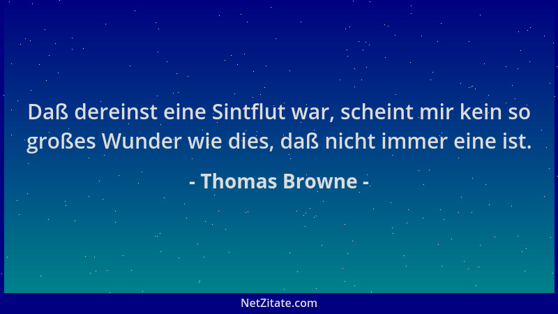 Thomas Browne - Daß dereinst eine Sintflut war, scheint mir kein so großes Wunder wie dies, daß nicht immer eine ist....