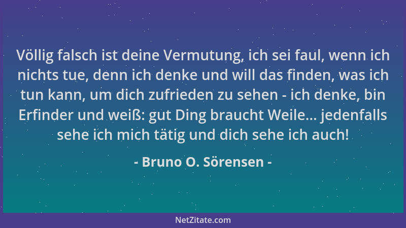 Bruno O. Sörensen - Völlig falsch ist deine Vermutung, ich sei faul, wenn ich nichts tue, denn ich denke und will das finde...