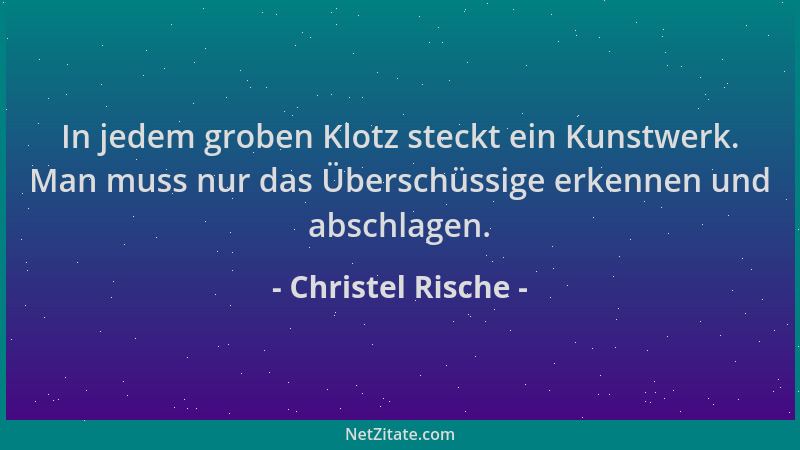 Christel Rische - In jedem groben Klotz steckt ein Kunstwerk. Man muss nur das Überschüssige erkennen und abschlagen....