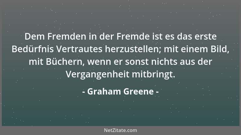 Graham Greene - Dem Fremden in der Fremde ist es das erste Bedürfnis Vertrautes herzustellen; mit einem Bild, mit Büchern,...