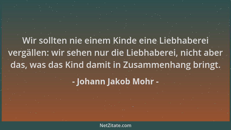 Johann Jakob Mohr - Wir sollten nie einem Kinde eine Liebhaberei vergällen: wir sehen nur die Liebhaberei, nicht aber das,...