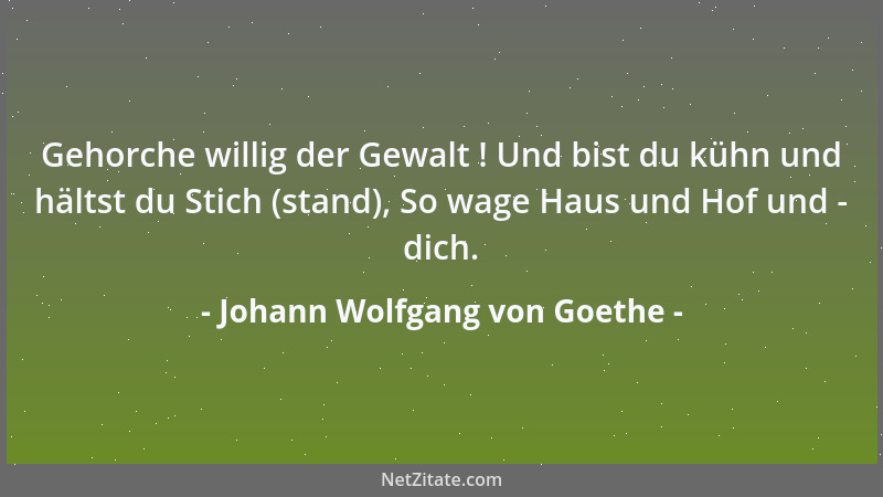 Johann Wolfgang von Goethe - Gehorche willig der Gewalt ! Und bist du kühn und hältst du Stich (stand), So wage Haus und Ho...