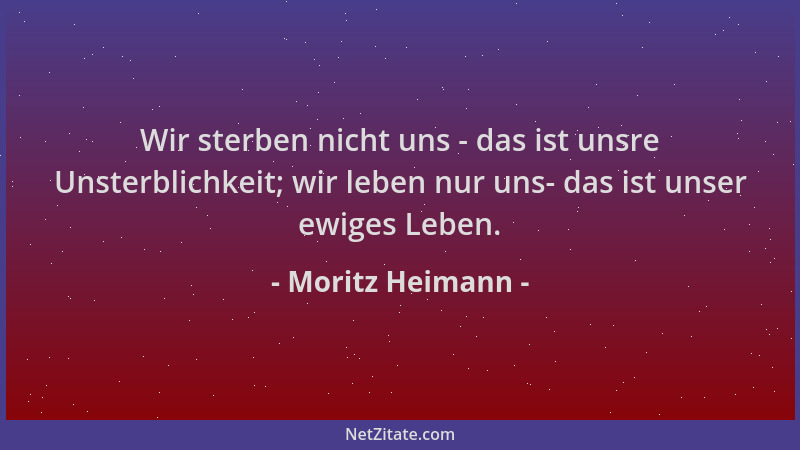 Moritz Heimann - Wir sterben nicht uns - das ist unsre Unsterblichkeit; wir leben nur uns- das ist unser ewiges Leben....
