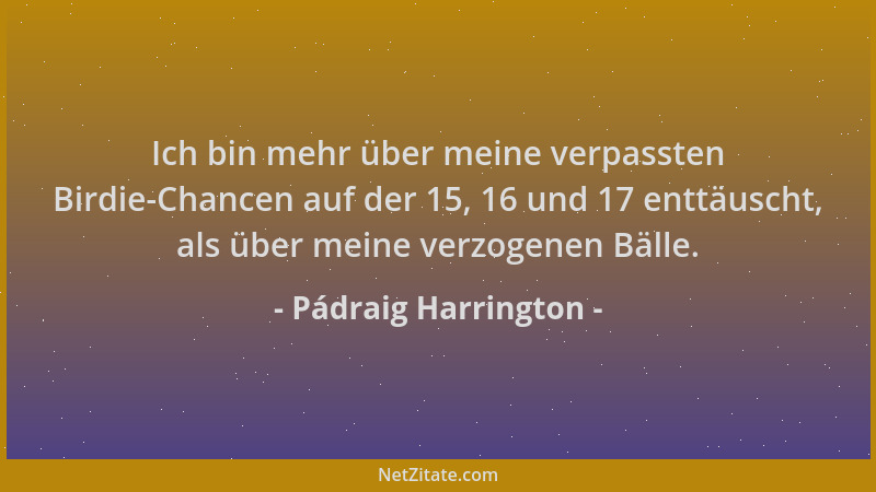Pádraig Harrington - Ich bin mehr über meine verpassten Birdie-Chancen auf der 15, 16 und 17 enttäuscht, als über meine ver...