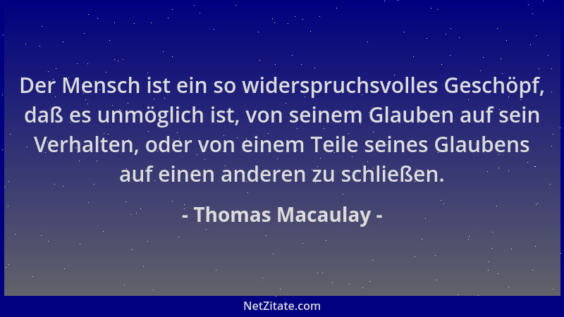 Thomas Macaulay - Der Mensch ist ein so widerspruchsvolles Geschöpf, daß es unmöglich ist, von seinem Glauben auf sein Verh...