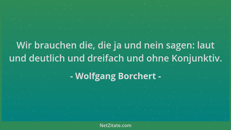 Wolfgang Borchert - Wir brauchen die, die ja und nein sagen: laut und deutlich und dreifach und ohne Konjunktiv....