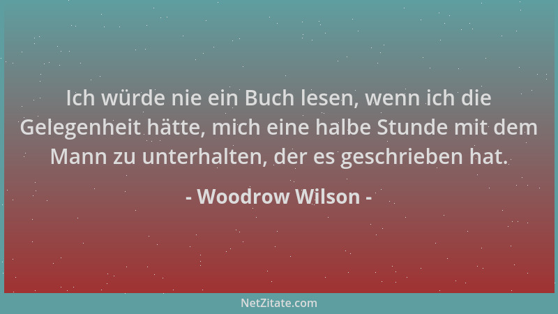 Woodrow Wilson - Ich würde nie ein Buch lesen, wenn ich die Gelegenheit hätte, mich eine halbe Stunde mit dem Mann zu unter...