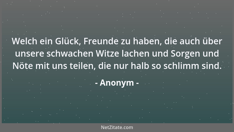 Anonym - Welch ein Glück, Freunde zu haben, die auch über unsere schwachen Witze lachen und Sorgen und Nöte mit uns teilen,...