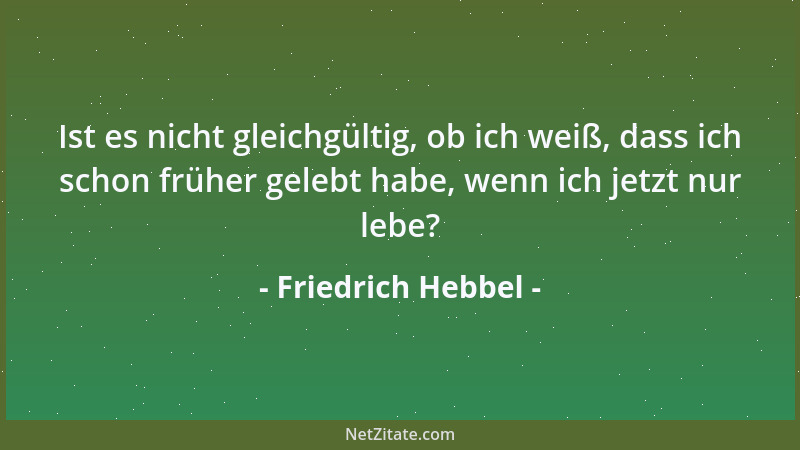 Friedrich Hebbel - Ist es nicht gleichgültig, ob ich weiß, dass ich schon früher gelebt habe, wenn ich jetzt nur lebe?...