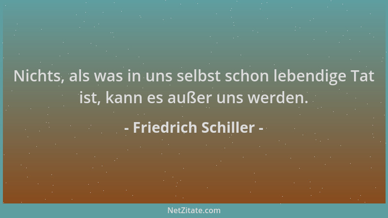 Friedrich Schiller - Nichts, als was in uns selbst schon lebendige Tat ist, kann es außer uns werden....