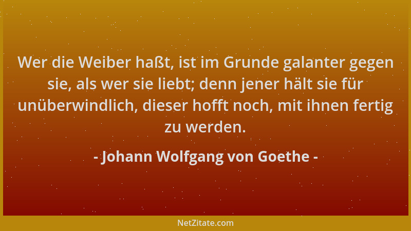 Johann Wolfgang von Goethe - Wer die Weiber haßt, ist im Grunde galanter gegen sie, als wer sie liebt; denn jener hält sie...