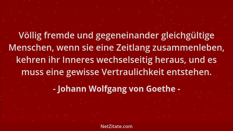 Johann Wolfgang von Goethe - Völlig fremde und gegeneinander gleichgültige Menschen, wenn sie eine Zeitlang zusammenleben,...