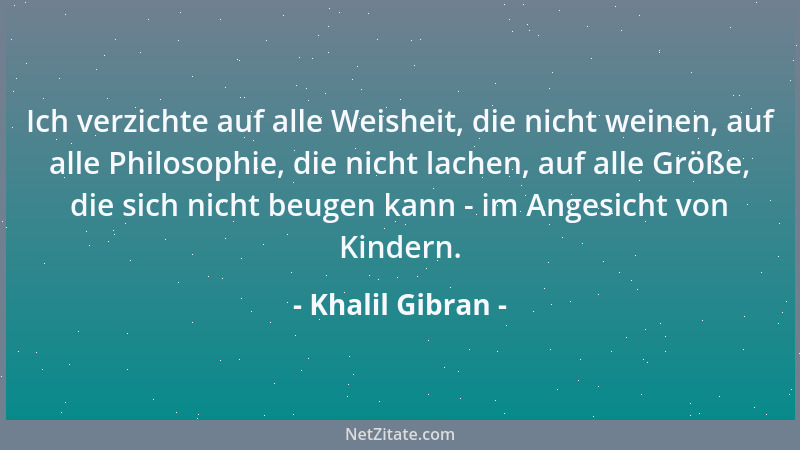 Khalil Gibran - Ich verzichte auf alle Weisheit, die nicht weinen, auf alle Philosophie, die nicht lachen, auf alle Größe,...