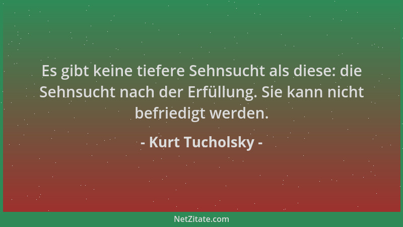 Kurt Tucholsky - Es gibt keine tiefere Sehnsucht als diese: die Sehnsucht nach der Erfüllung. Sie kann nicht befriedigt wer...