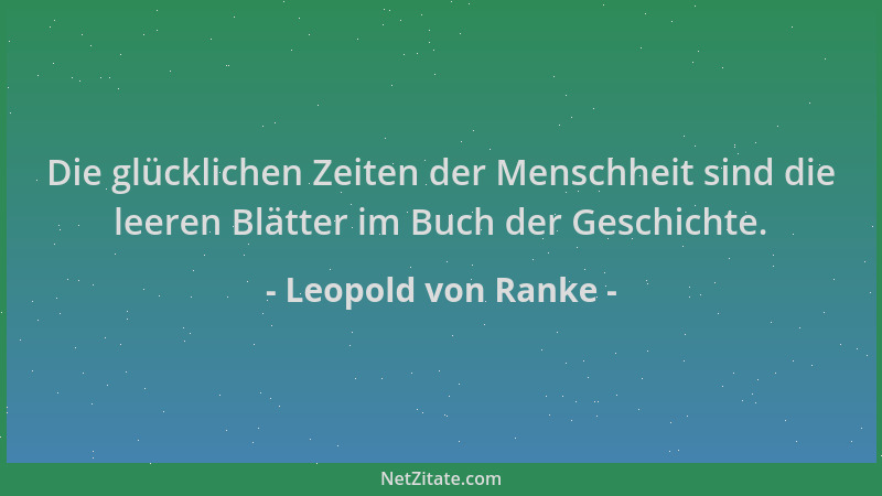 Leopold von Ranke - Die glücklichen Zeiten der Menschheit sind die leeren Blätter im Buch der Geschichte....
