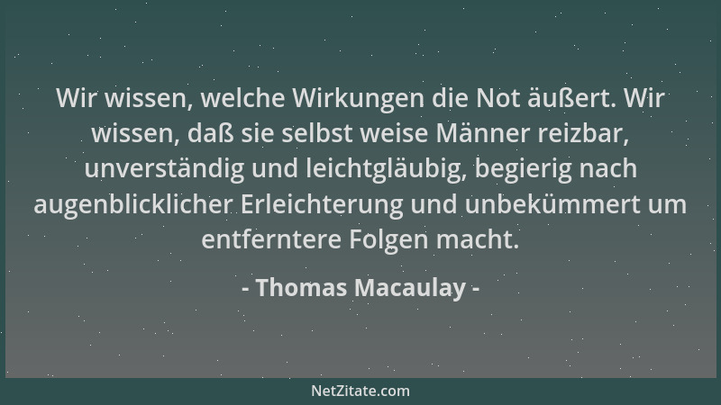 Thomas Macaulay - Wir wissen, welche Wirkungen die Not äußert. Wir wissen, daß sie selbst weise Männer reizbar, unverständi...