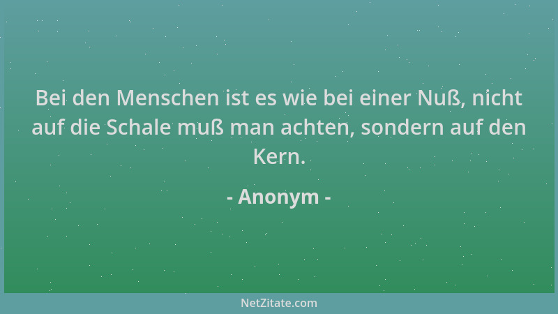 Anonym - Bei den Menschen ist es wie bei einer Nuß, nicht auf die Schale muß man achten, sondern auf den Kern....