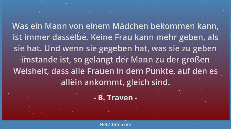 B. Traven - Was ein Mann von einem Mädchen bekommen kann, ist immer dasselbe. Keine Frau kann mehr geben, als sie hat. Und...