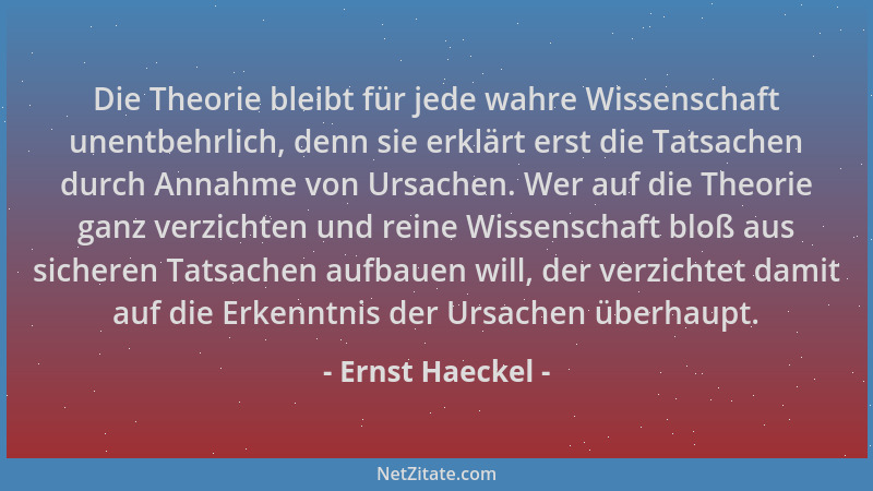 Ernst Haeckel - Die Theorie bleibt für jede wahre Wissenschaft unentbehrlich, denn sie erklärt erst die Tatsachen durch Ann...