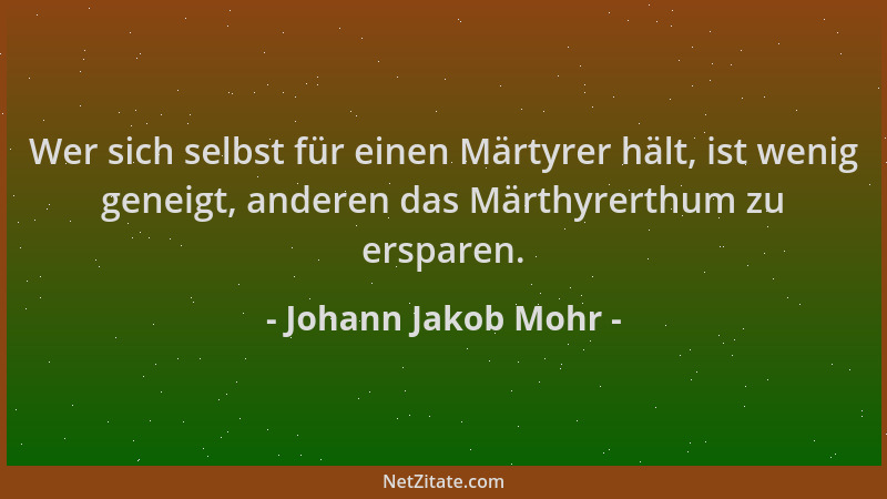 Johann Jakob Mohr - Wer sich selbst für einen Märtyrer hält, ist wenig geneigt, anderen das Märthyrerthum zu ersparen....