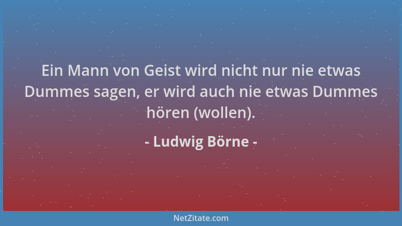 Ludwig Börne - Ein Mann von Geist wird nicht nur nie etwas Dummes sagen, er wird auch nie etwas Dummes hören (wollen)....