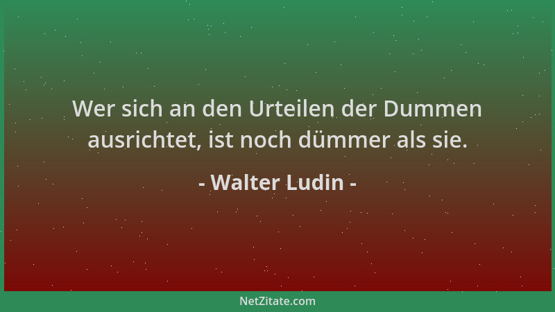 Walter Ludin - Wer sich an den Urteilen der Dummen ausrichtet, ist noch dümmer als sie....