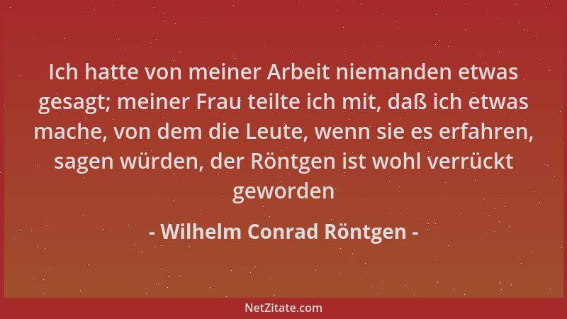 Wilhelm Conrad Röntgen - Ich hatte von meiner Arbeit niemanden etwas gesagt; meiner Frau teilte ich mit, daß ich etwas mach...