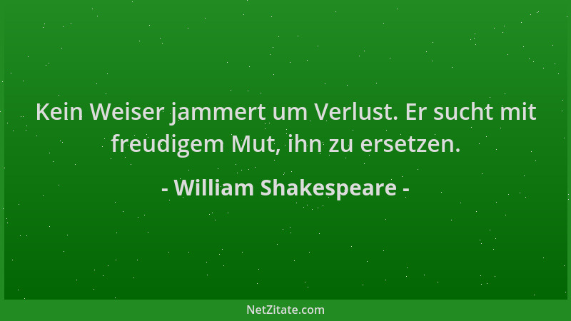 William Shakespeare - Kein Weiser jammert um Verlust. Er sucht mit freudigem Mut, ihn zu ersetzen....