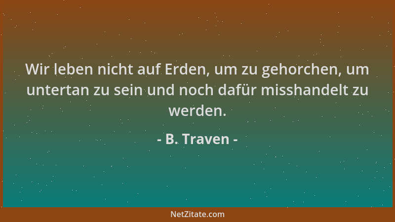 B. Traven - Wir leben nicht auf Erden, um zu gehorchen, um untertan zu sein und noch dafür misshandelt zu werden....