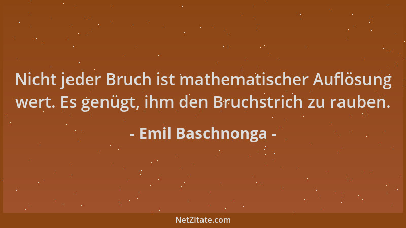 Emil Baschnonga - Nicht jeder Bruch ist mathematischer Auflösung wert. Es genügt, ihm den Bruchstrich zu rauben....