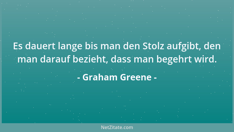 Graham Greene - Es dauert lange bis man den Stolz aufgibt, den man darauf bezieht, dass man begehrt wird....