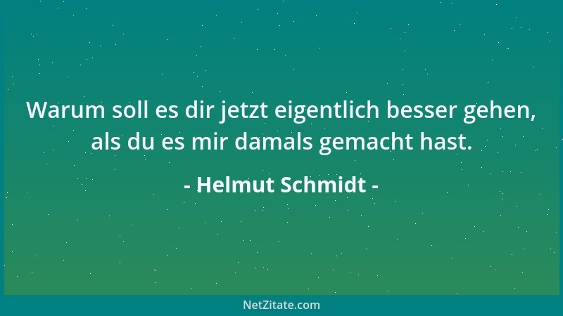 Helmut Schmidt - Warum soll es dir jetzt eigentlich besser gehen, als du es mir damals gemacht hast....