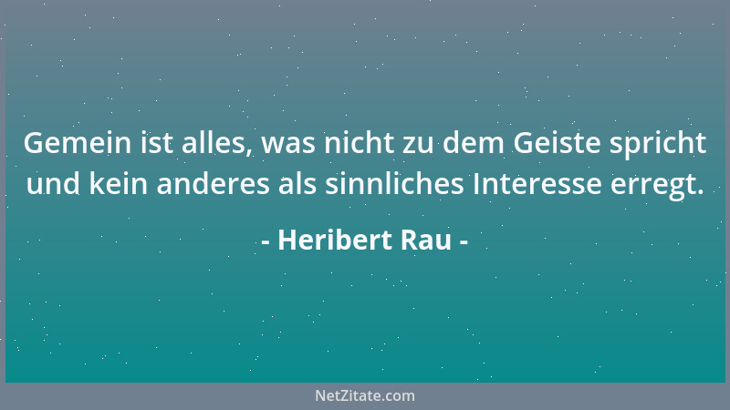 Heribert Rau - Gemein ist alles, was nicht zu dem Geiste spricht und kein anderes als sinnliches Interesse erregt....