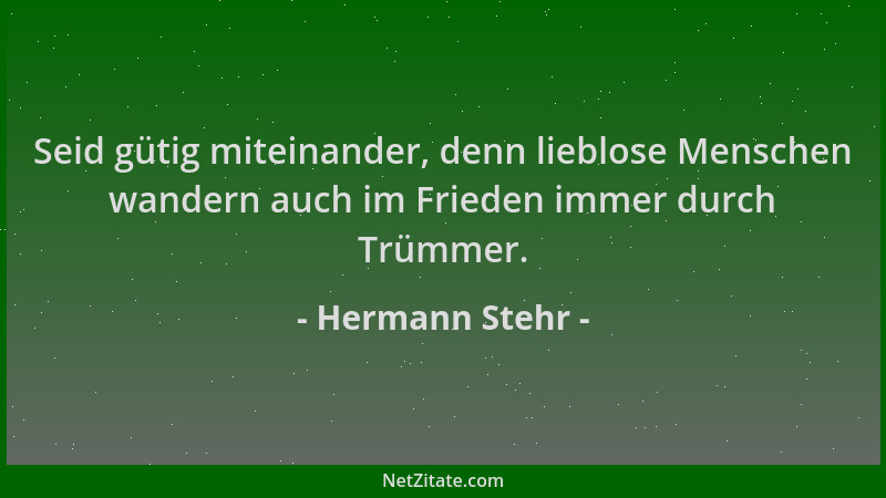 Hermann Stehr - Seid gütig miteinander, denn lieblose Menschen wandern auch im Frieden immer durch Trümmer....