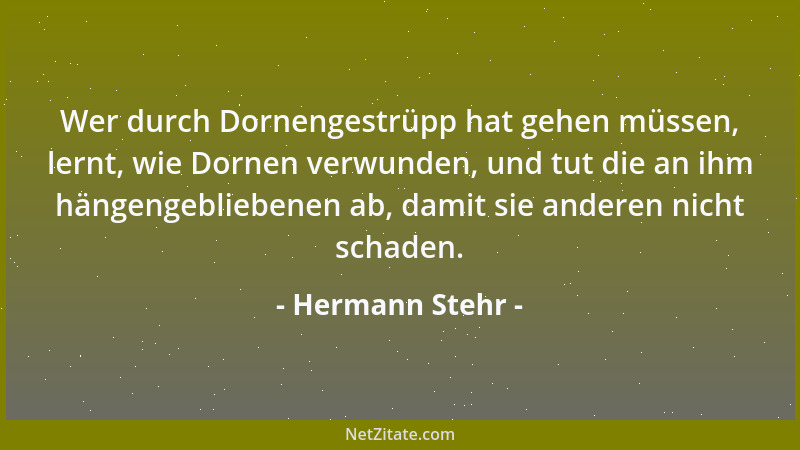Hermann Stehr - Wer durch Dornengestrüpp hat gehen müssen, lernt, wie Dornen verwunden, und tut die an ihm hängengebliebene...