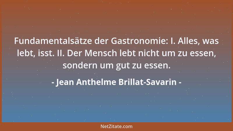 Jean Anthelme Brillat-Savarin - Fundamentalsätze der Gastronomie: I. Alles, was lebt, isst. II. Der Mensch lebt nicht um zu...