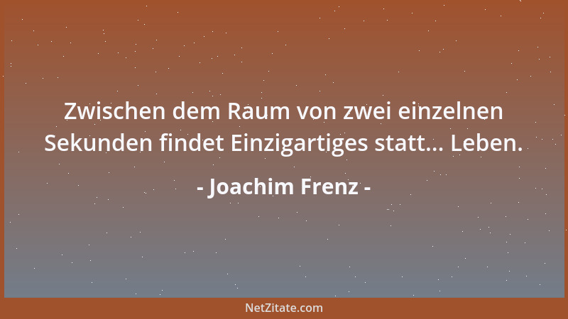 Joachim Frenz - Zwischen dem Raum von zwei einzelnen Sekunden findet Einzigartiges statt... Leben....