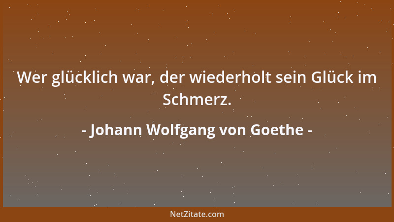 Johann Wolfgang von Goethe - Wer glücklich war, der wiederholt sein Glück im Schmerz....