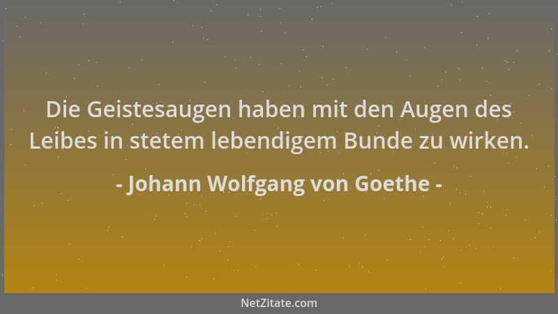 Johann Wolfgang von Goethe - Die Geistesaugen haben mit den Augen des Leibes in stetem lebendigem Bunde zu wirken....